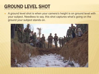 GROUND LEVEL SHOT
 A ground level shot is when your camera’s height is on ground level with
your subject. Needless to say, this shot captures what’s going on the
ground your subject stands on.
 