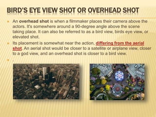 BIRD’S EYE VIEW SHOT OR OVERHEAD SHOT
 An overhead shot is when a filmmaker places their camera above the
actors. It's somewhere around a 90-degree angle above the scene
taking place. It can also be referred to as a bird view, birds eye view, or
elevated shot.
 Its placement is somewhat near the action, differing from the aerial
shot. An aerial shot would be closer to a satellite or airplane view, closer
to a god view, and an overhead shot is closer to a bird view.
 .
 