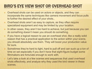 BIRD’S EYE VIEW SHOT OR OVERHEAD SHOT
 Overhead shots can be used on actors or objects, and they can
incorporate the same techniques like camera movement and focus pulls
to further the desired effect of your shots..
 Overhead shots aren’t as easy to capture, as they often require
specialized equipment and may be limited by your location.
 In other cases, they aren’t too hard to achieve, but just because you can
do something doesn’t mean you should do something.
 If you have a logical reason to use an overhead shot, like a really solid
reason that has a practical application to the action within your scene,
you should absolutely use them. They will boost your production value
for sure.
 Sometimes they’re hard to light, hard to pull off and can suck up a ton of
time on set especially if you don’t have that eight-figure budget some
filmmakers are fortunate enough to work with.
 Let’s take a look at a few scenes and sequences that used overhead
shots effectively, and analyze why they used the bird viewer in these
scenes.
 