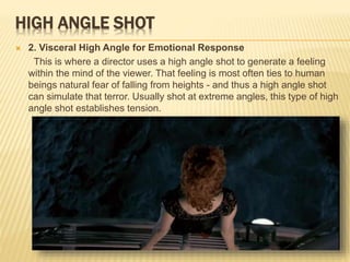 HIGH ANGLE SHOT
 2. Visceral High Angle for Emotional Response
This is where a director uses a high angle shot to generate a feeling
within the mind of the viewer. That feeling is most often ties to human
beings natural fear of falling from heights - and thus a high angle shot
can simulate that terror. Usually shot at extreme angles, this type of high
angle shot establishes tension.
 