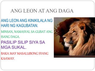 ANG LEON AT ANG DAGA
ANG LEON ANG KINIKILALA NG
HARI NG KAGUBATAN.
MINSAN, NAMASYAL SA GUBAT ANG
ISANG DAGA.
PASILIP SILIP SIYA SA
MGA SUKAL.
BAKA MAY MASALUBONG SYANG
KAAWAY.
 