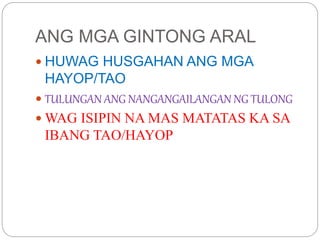 ANG MGA GINTONG ARAL
 HUWAG HUSGAHAN ANG MGA
HAYOP/TAO
 TULUNGAN ANG NANGANGAILANGAN NG TULONG
 WAG ISIPIN NA MAS MATATAS KA SA
IBANG TAO/HAYOP
 