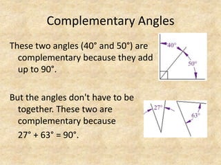 Complementary AnglesThese two angles (40° and 50°) are complementary because they add up to 90°. But the angles don't have to be together.These two are complementary because27° + 63° = 90°.