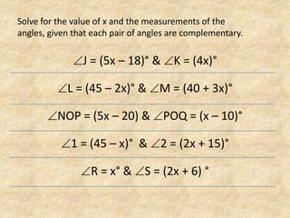 Solve for the value of x and the measurements of the angles, given that each pair of angles are complementary.J = (5x – 18)° & K = (4x)°L = (45 – 2x)° & M = (40 + 3x)°NOP = (5x – 20) & POQ = (x – 10)°1 = (45 – x)°  & 2 = (2x + 15)°R = x° & S = (2x + 6) °