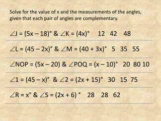 Solve for the value of x and the measurements of the angles, given that each pair of angles are complementary.J = (5x – 18)° & K = (4x)°     12   42    48L = (45 – 2x)° & M = (40 + 3x)°   5   35   55NOP = (5x – 20) & POQ = (x – 10)°   20  80 101 = (45 – x)°  & 2 = (2x + 15)°   30   15  75R = x° & S = (2x + 6) °    28    28   62
