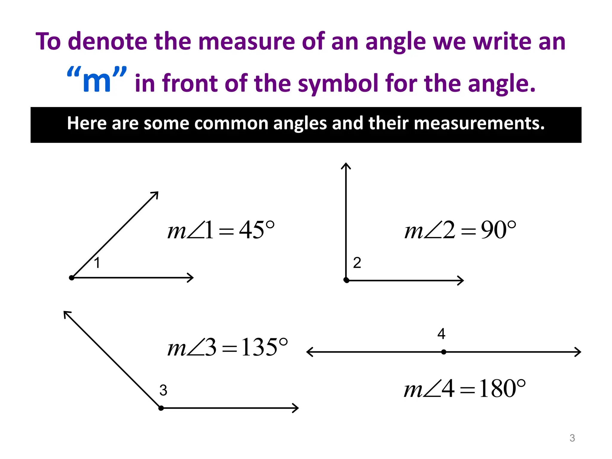 To denote the measure of an angle we write an
“m” in front of the symbol for the angle.
Here are some common angles and their measurements.
3
1 2
3
4
1 45
m   2 90
m  
3 135
m  
4 180
m  
 