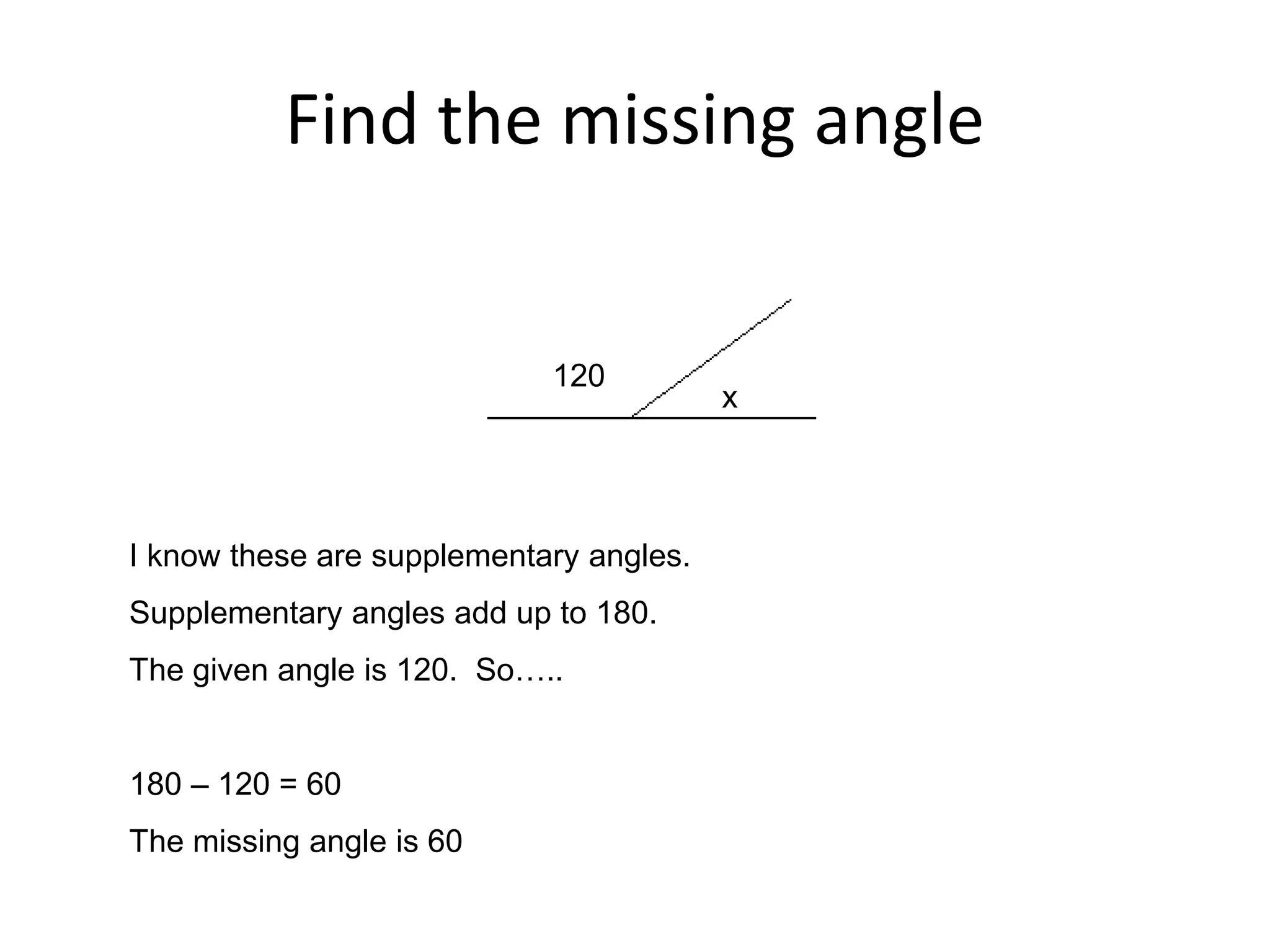 Find the missing angle
120
x
I know these are supplementary angles.
Supplementary angles add up to 180.
The given angle is 120. So…..
180 – 120 = 60
The missing angle is 60
 