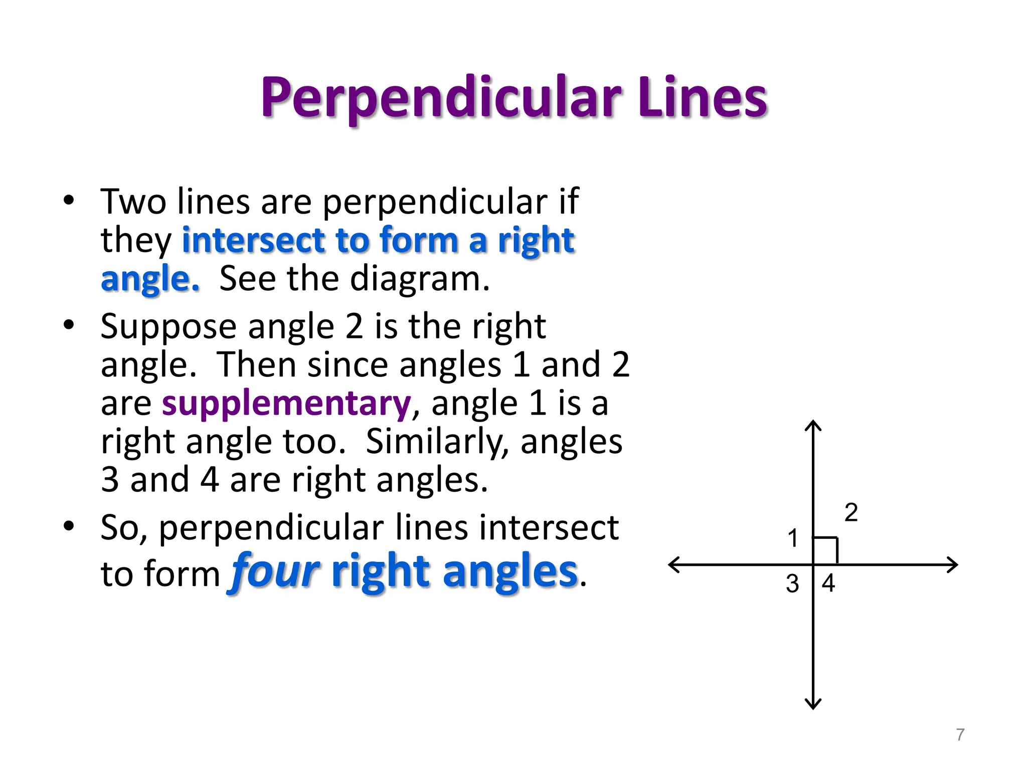Perpendicular Lines
• Two lines are perpendicular if
they intersect to form a right
angle. See the diagram.
• Suppose angle 2 is the right
angle. Then since angles 1 and 2
are supplementary, angle 1 is a
right angle too. Similarly, angles
3 and 4 are right angles.
• So, perpendicular lines intersect
to form four right angles.
7
1
2
3 4
 