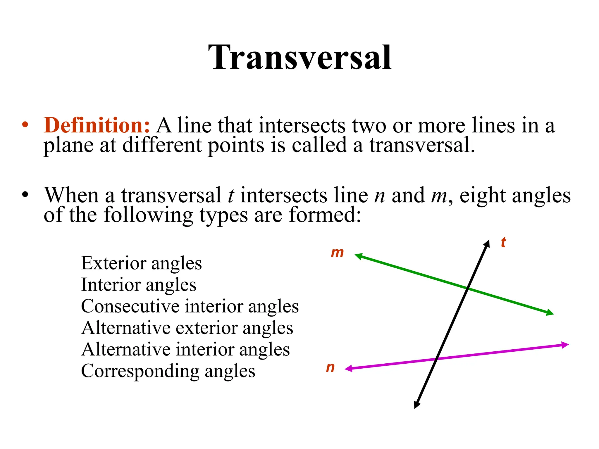 Transversal
• Definition: A line that intersects two or more lines in a
plane at different points is called a transversal.
• When a transversal t intersects line n and m, eight angles
of the following types are formed:
Exterior angles
Interior angles
Consecutive interior angles
Alternative exterior angles
Alternative interior angles
Corresponding angles
t
m
n
 