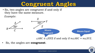 Congruent Angles
• So, two angles are congruent if and only if
they have the same measure.
∠𝐴𝐵𝐶 ≅ ∠XYZ if and only if 𝑚∠𝐴𝐵𝐶 = 𝑚∠𝑋𝑌𝑍.
Means
Congruent
Means Equal
• So, the angles are congruent.
𝐴
𝑋
𝐸𝑥𝑎𝑚𝑝𝑙𝑒:
𝐵
𝐶
𝑌
𝑍
30°
30°
 