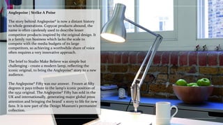 Anglepoise	
 |	
 Strike	
 A	
 Poise	
 
	
 
The	
 story	
 behind	
 Anglepoise®	
 is	
 now	
 a	
 distant	
 history	
 
to	
 whole	
 generations.	
 Copycat	
 products	
 abound,	
 the	
 
name	
 is	
 often	
 carelessly	
 used	
 to	
 describe	
 lesser	
 
competitor	
 products	
 inspired	
 by	
 the	
 original	
 design.	
 It	
 
is	
 a	
 family	
 run	
 business	
 which	
 lacks	
 the	
 scale	
 to	
 
compete	
 with	
 the	
 media	
 budgets	
 of	
 its	
 large	
 
competitors,	
 so	
 achieving	
 a	
 worthwhile	
 share	
 of	
 voice	
 
often	
 requires	
 a	
 very	
 innovative	
 approach.	
 
	
 
The	
 brief	
 to	
 Studio	
 Make	
 Believe	
 was	
 simple	
 but	
 
challenging	
 -­‐	
 create	
 a	
 modern	
 lamp,	
 reﬂecting	
 the	
 
iconic	
 original,	
 to	
 bring	
 the	
 Anglepoise®	
 story	
 to	
 a	
 new	
 
audience.	
 	
 
	
 
The	
 Anglepoise®	
 Fifty	
 was	
 our	
 answer.	
 	
 Frozen	
 at	
 ﬁfty	
 
degrees	
 it	
 pays	
 tribute	
 to	
 the	
 lamp's	
 iconic	
 position	
 of	
 
the	
 1932	
 original.	
 The	
 Anglepoise®	
 Fifty	
 has	
 sold	
 in	
 the	
 
UK	
 and	
 internationally,	
 generating	
 major	
 global	
 press	
 
attention	
 and	
 bringing	
 the	
 brand’s	
 story	
 to	
 life	
 for	
 new	
 
fans.	
 It	
 is	
 now	
 part	
 of	
 the	
 Design	
 Museum's	
 permanent	
 
collection.	
 
 