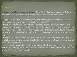 2). Vaisseaux:
a. Artère cérébelleuse antéro-inférieure: C'est l'artère la plus volumineuse de l'espace,
inconstante, elle peut manquer d'un côté. Ses variations sont nombreuses.
- Origine: Elle naît de la partie moyenne du tronc basilaire, pénètre dans l'espace
après un court trajet pré-pontique où elle surcroise le VI.
- Trajet: Elle décrit dans l'ensemble une courbe à concavité postéro-interne, dont le
sommet est proche du conduit auditif interne. Elle sous-croise d'abord le V assez bas.
Puis elle aborde le pédicule acoustico-facial à une distance variable de son origine et
croise soit la face inférieure du VIII, soit la face inférieure du VII au sommet de sa
courbe.
- Terminaison: Se recourbant en arrière, elle longe le bord inférieur du pédoncule
cérébelleux moyen et se termine dans le flocculus par de nombreux filets formant un
réseau pré-cérébelleux.
- Branches collatérales: L'artère labyrinthique est la plus importante, grêle, parfois
dédoublée, accompagne le pédicule acousticofacial dans le conduit auditif interne, au
niveau de la face ventrale du VIII.
 