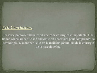 VII. Conclusion:
L'espace ponto-cérébelleux est une zone chirurgicale importante. Une
bonne connaissance de son anatomie est nécessaire pour comprendre sa
sémiologie. D’autre part, elle est le meilleur garant lors de la chirurgie
de la base du crâne.
 