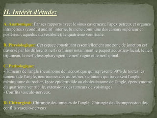 II. Intérêt d'étude:
A. Anatomique: Par ses rapports avec: le sinus caverneux; l'apex pétreux et organes
intrapétreux (conduit auditif interne, branche commune des canaux supérieur et
postérieur, aqueduc du vestibule); le quatrième ventricule.
B. Physiologique: Cet espace constituant essentiellement une zone de jonction est
traversé par les différents nerfs crâniens notamment le paquet acoustico-facial, le nerf
trijumeau, le nerf glossopharyngien, le nerf vague et le nerf spinal.
C. Pathologique:
- Tumeurs de l'angle (neurinome de l'acoustique qui représente 90% de toutes les
tumeurs de l’’angle, neurinomes des autres nerfs crâniens qui traversent l'angle,
méningiome du rocher, kyste épidermoïde ou cholestéatome de l'angle, épendymome
du quatrième ventricule, extensions des tumeurs de voisinage)
- Conflits vasculo-nerveux.
D. Chirurgical: Chirurgie des tumeurs de l'angle; Chirurgie de décompression des
conflits vasculo-nerveux.
 