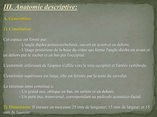 III. Anatomie descriptive:
A. Généralités:
1). Constitution:
Cet espace est formé par:
- L'angle dièdre pontocérébelleux, ouvert en avant et en dehors.
- L'étage postérieur de la base du crâne qui ferme l'angle dièdre en avant et
en dehors par le rocher et en bas par l'occipital.
L'extrémité inférieure de l'espace s'effile vers le trou occipital et l'artère vertébrale.
L'extrémité supérieure est large; elle est fermée par la tente du cervelet.
Le récessus ainsi constitué a:
- Un grand axe, oblique en bas, en arrière et en dehors.
- Un petit axe, transversal, correspondant au pédicule acoustico-facial.
2). Dimensions: Il mesure en moyenne 25 mm de longueur; 15 mm de largeur; et 15
mm de hauteur.
 