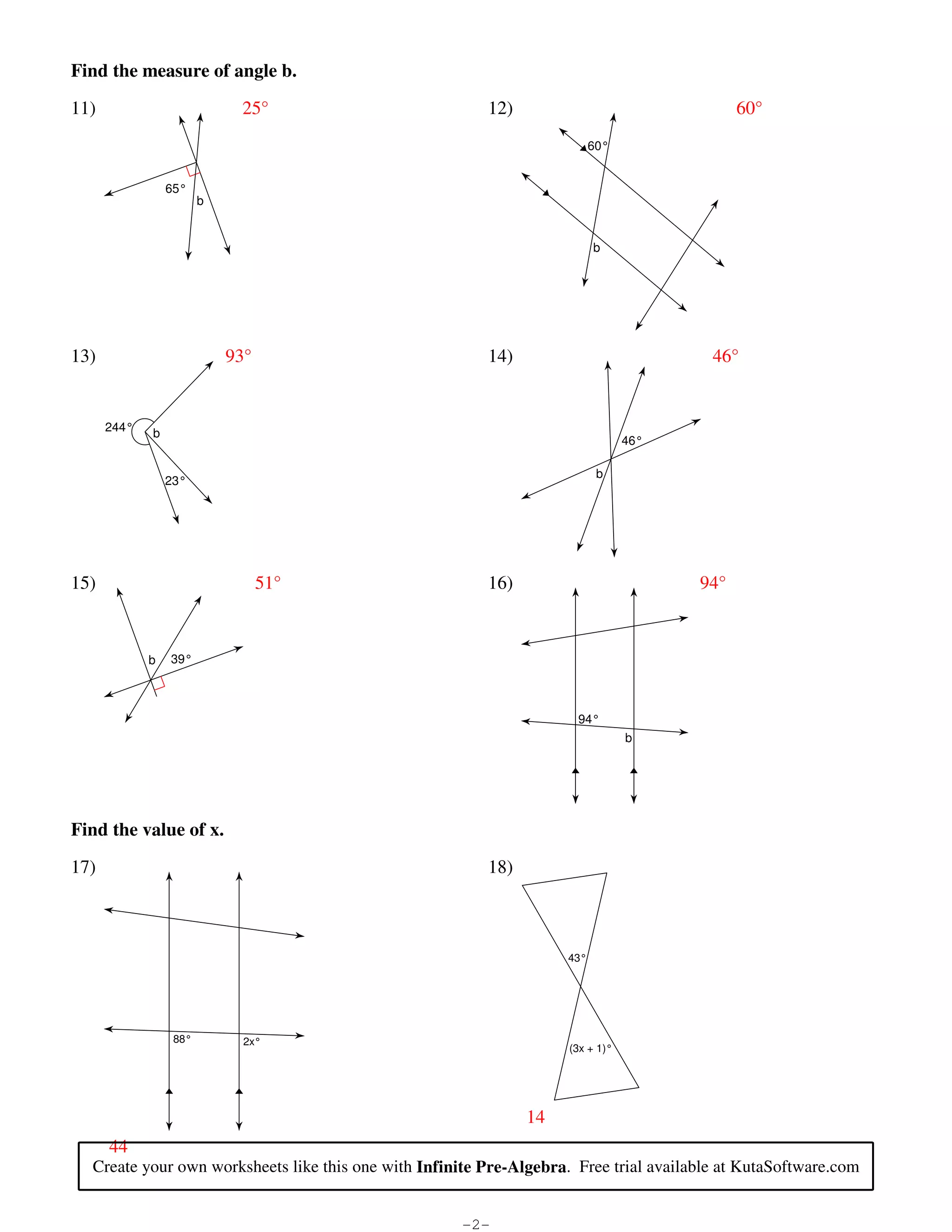 Find the measure of angle b.

                            11)                                                                    25°                                                               12)                                60°
                                                                                                                                                                                      60°


                                                                   65°
                                                                                b


                                                                                                                                                                                      b




                            13)                                                             93°                                                                      14)                           46°


                                          244°                b
                                                                                                                                                                                            46°

                                                                                                                                                                                       b
                                                                   23°




                            15)                                                                         51°                                                          16)                          94°



                                                            b        39°



                                                                                                                                                                                 94°
                                                                                                                                                                                            b




                            Find the value of x.

                            17)                                                                                                                                      18)



                                                                                                                                                                                43°




                                                                      88°                          2x°
                                                                                                                                                                                (3x + 1)°




                                                                                                                                                                           14
                                            44
                                     Create your own worksheets like this one with Infinite Pre-Algebra. Free trial available at KutaSoftware.com


©V 82V0S1S10 0K2udtiaV dS6oEfztyw3aPrweA kLCLMCT.R c lAqlNlw PraiRg9hxtCs0 Gr3eRs3e2rHvbe8d9.p S pM5aNdbeM 5wRittrhK HI3nvfmisnfiXtaeb zPPr5et-RAqlcgxeUbjrSar.B   -2-                                        Worksheet by Kuta Software LLC
 