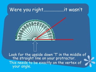Were you right.................it wasn’tLook for the upside down ‘T’ in the middle of the straight line on your protractor.  This needs to be exactly on the vertex of your angle.
