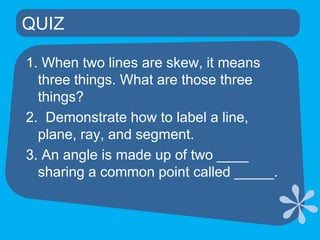 QUIZ	1. When two lines are skew, it means three things. What are those three things? 2.  Demonstrate how to label a line, plane, ray, and segment.3. An angle is made up of two ____ sharing a common point called _____.