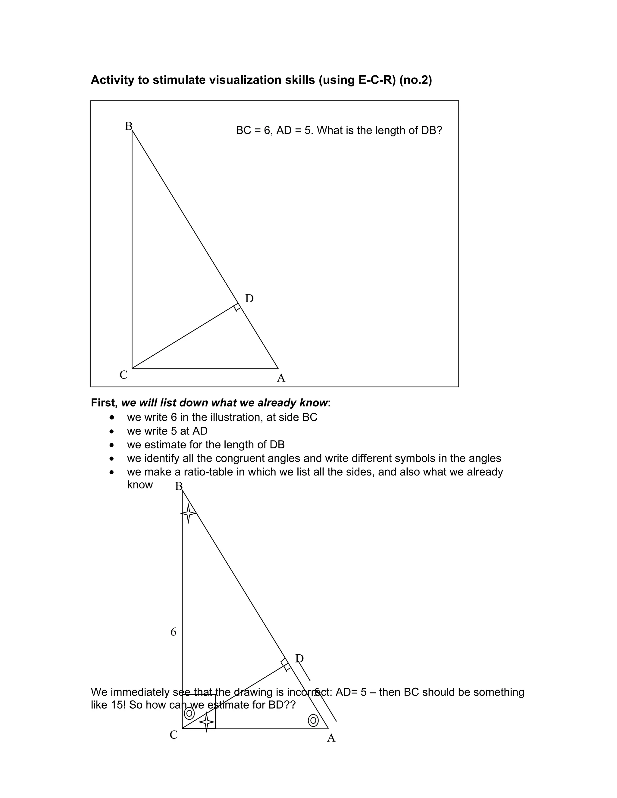 Activity to stimulate visualization skills (using E-C-R) (no.2)


      B                      BC = 6, AD = 5. What is the length of DB?




                               D




     C                               A

First, we will list down what we already know:
    • we write 6 in the illustration, at side BC
    • we write 5 at AD
    • we estimate for the length of DB
    • we identify all the congruent angles and write different symbols in the angles
    • we make a ratio-table in which we list all the sides, and also what we already
        know       B




                6

                                         D

                                             5
We immediately see that the drawing is incorrect: AD= 5 – then BC should be something
like 15! So how can we estimate for BD??

                C                               A
 