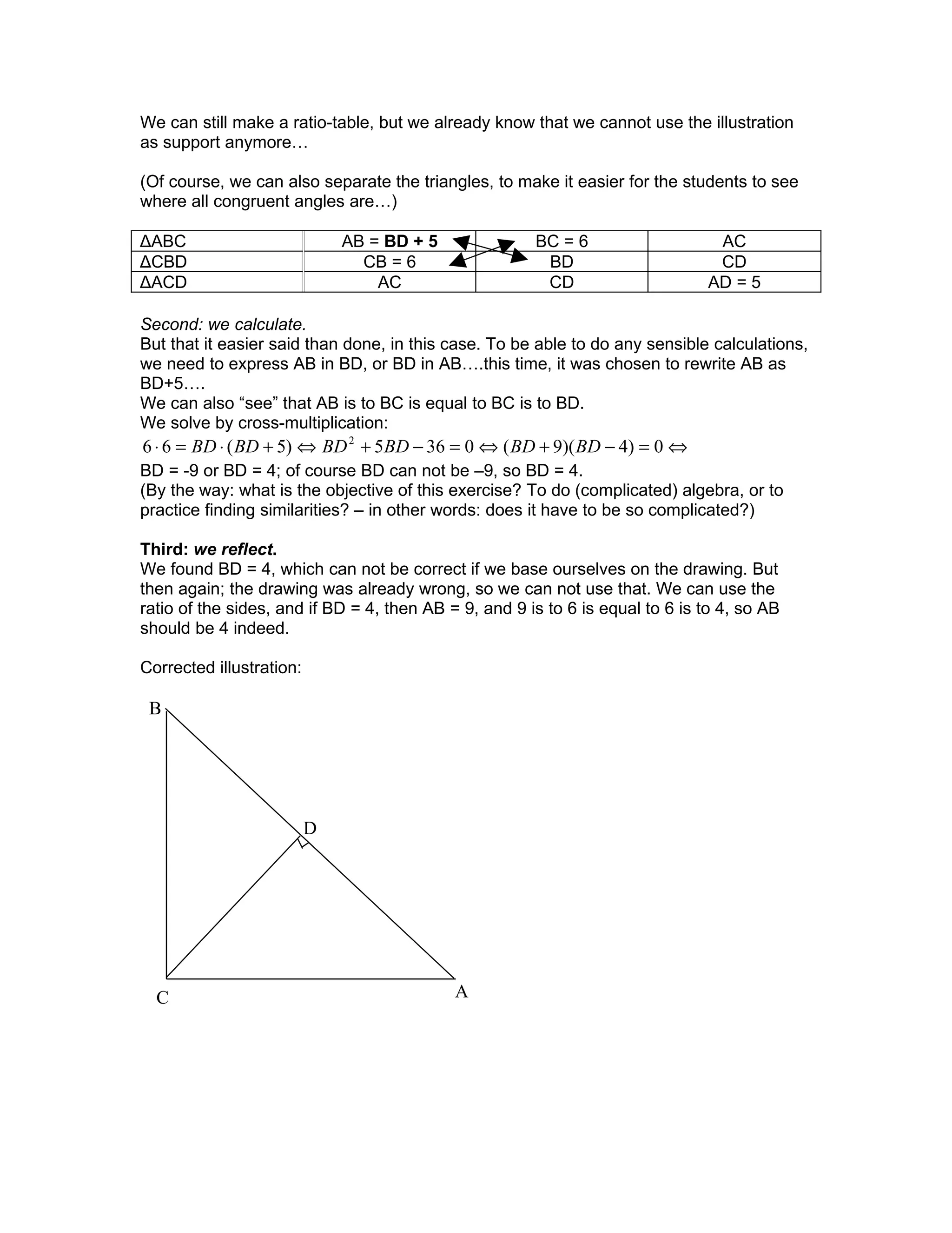 We can still make a ratio-table, but we already know that we cannot use the illustration
as support anymore…

(Of course, we can also separate the triangles, to make it easier for the students to see
where all congruent angles are…)

ΔABC                          AB = BD + 5              BC = 6                   AC
ΔCBD                            CB = 6                  BD                      CD
ΔACD                              AC                    CD                     AD = 5

Second: we calculate.
But that it easier said than done, in this case. To be able to do any sensible calculations,
we need to express AB in BD, or BD in AB….this time, it was chosen to rewrite AB as
BD+5….
We can also “see” that AB is to BC is equal to BC is to BD.
We solve by cross-multiplication:
6 ⋅ 6 = BD ⋅ ( BD + 5) ⇔ BD 2 + 5BD − 36 = 0 ⇔ ( BD + 9)( BD − 4) = 0 ⇔
BD = -9 or BD = 4; of course BD can not be –9, so BD = 4.
(By the way: what is the objective of this exercise? To do (complicated) algebra, or to
practice finding similarities? – in other words: does it have to be so complicated?)

Third: we reflect.
We found BD = 4, which can not be correct if we base ourselves on the drawing. But
then again; the drawing was already wrong, so we can not use that. We can use the
ratio of the sides, and if BD = 4, then AB = 9, and 9 is to 6 is equal to 6 is to 4, so AB
should be 4 indeed.

Corrected illustration:

 B




                          D




  C                                         A
 