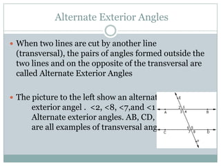  Alternate Exterior AnglesWhen two lines are cut by another line (transversal), the pairs of angles formed outside the two lines and on the opposite of the transversal are called Alternate Exterior AnglesThe picture to the left show an alternate 		exterior angel .  <2, <8, <7,and <1 are all			Alternate exterior angles. AB, CD, and EF 		are all examples of transversal angels.