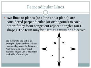 Perpendicular Linestwo lines or planes (or a line and a plane), are considered perpendicular (or orthogonal) to each other if they form congruent adjacent angles (an L-shape). The term may be used as a noun or adjective. the picture to the left is an example of perpendicular lines because they cross in the center. And they form congruend adjacent angles (an L-shape) in each side of the shape.