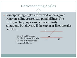 Corresponding AnglesCorresponding angles are formed when a given transversal line crosses two parallel lines. The corresponding angles are not necessarily congruent, but they are if the coplanar lines are also parallel. ...BLines B and C are the Parallel lines and line A is the line that crosses the two parallel lines.AC