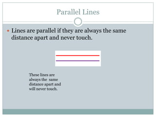 Parallel LinesLines are parallel if they are always the same distance apart and never touch.These lines are always the  same distance apart and will never touch.