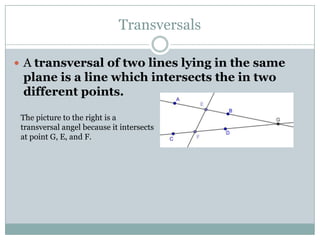 TransversalsA transversal of two lines lying in the same plane is a line which intersects the in two different points. The picture to the right is a transversal angel because it intersects at point G, E, and F.