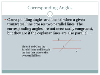 Corresponding AnglesCorresponding angles are formed when a given transversal line crosses two parallel lines. The corresponding angles are not necessarily congruent, but they are if the coplanar lines are also parallel. ...BLines B and C are the Parallel lines and line A is the line that crosses the two parallel lines.AC