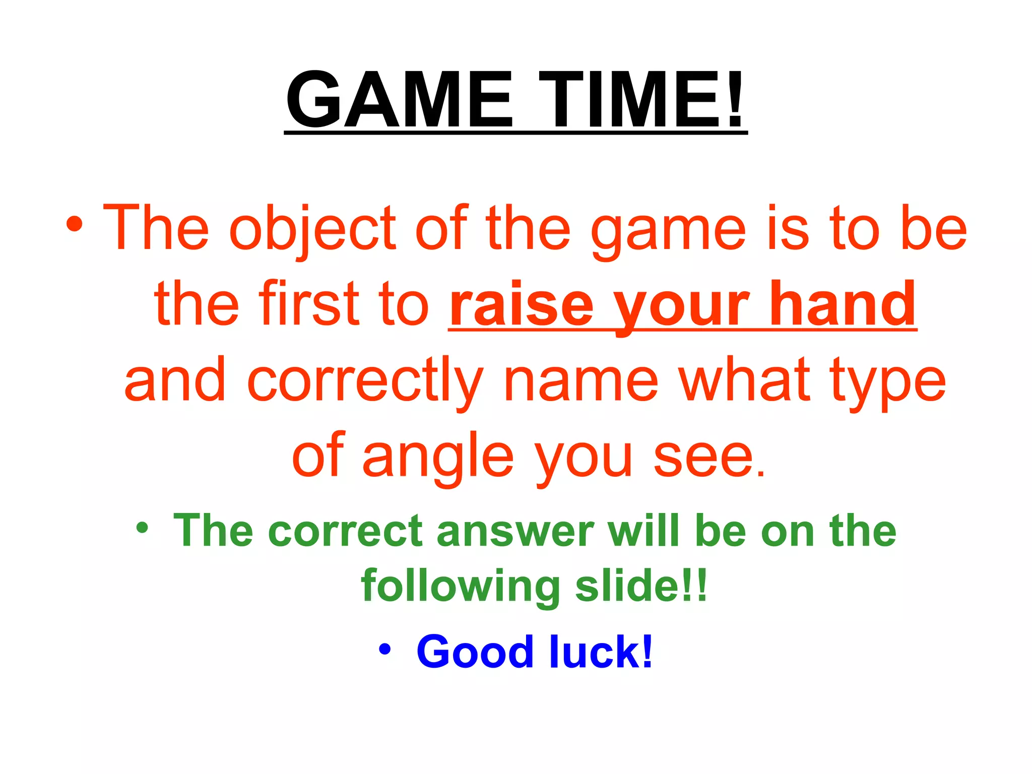 GAME TIME! The object of the game is to be the first to  raise your hand  and correctly name what type of angle you see .   The correct answer will be on the following slide!! Good luck! 