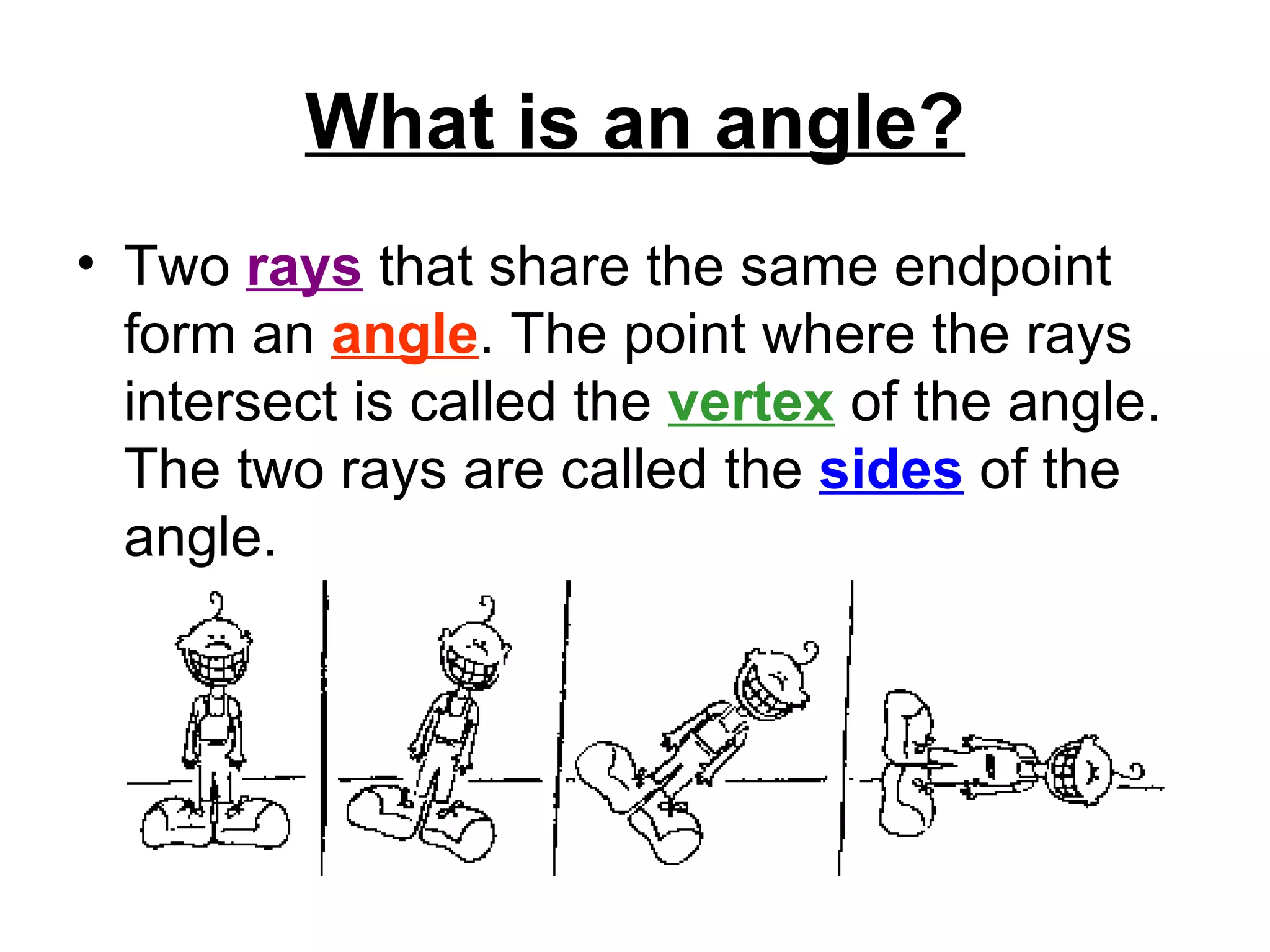 What is an angle? Two  rays  that share the same endpoint form an  angle . The point where the rays intersect is called the  vertex  of the angle. The two rays are called the  sides  of the angle.   