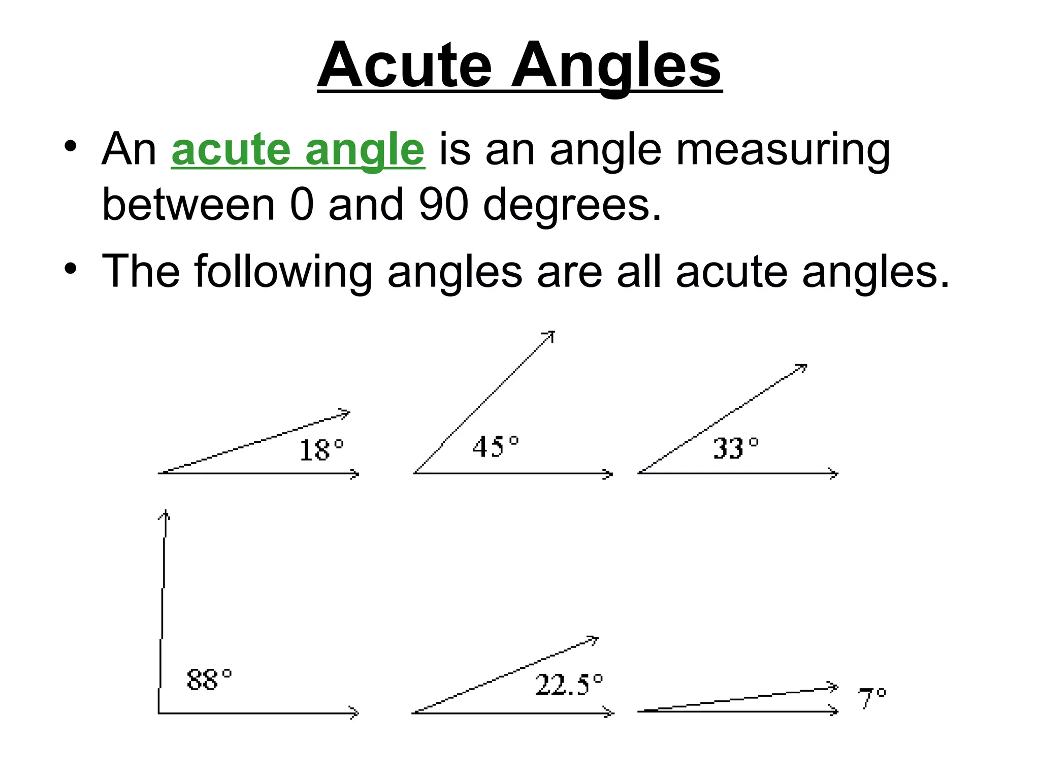 Acute Angles An  acute angle  is an angle measuring between 0 and 90 degrees.  The following angles are all acute angles.  