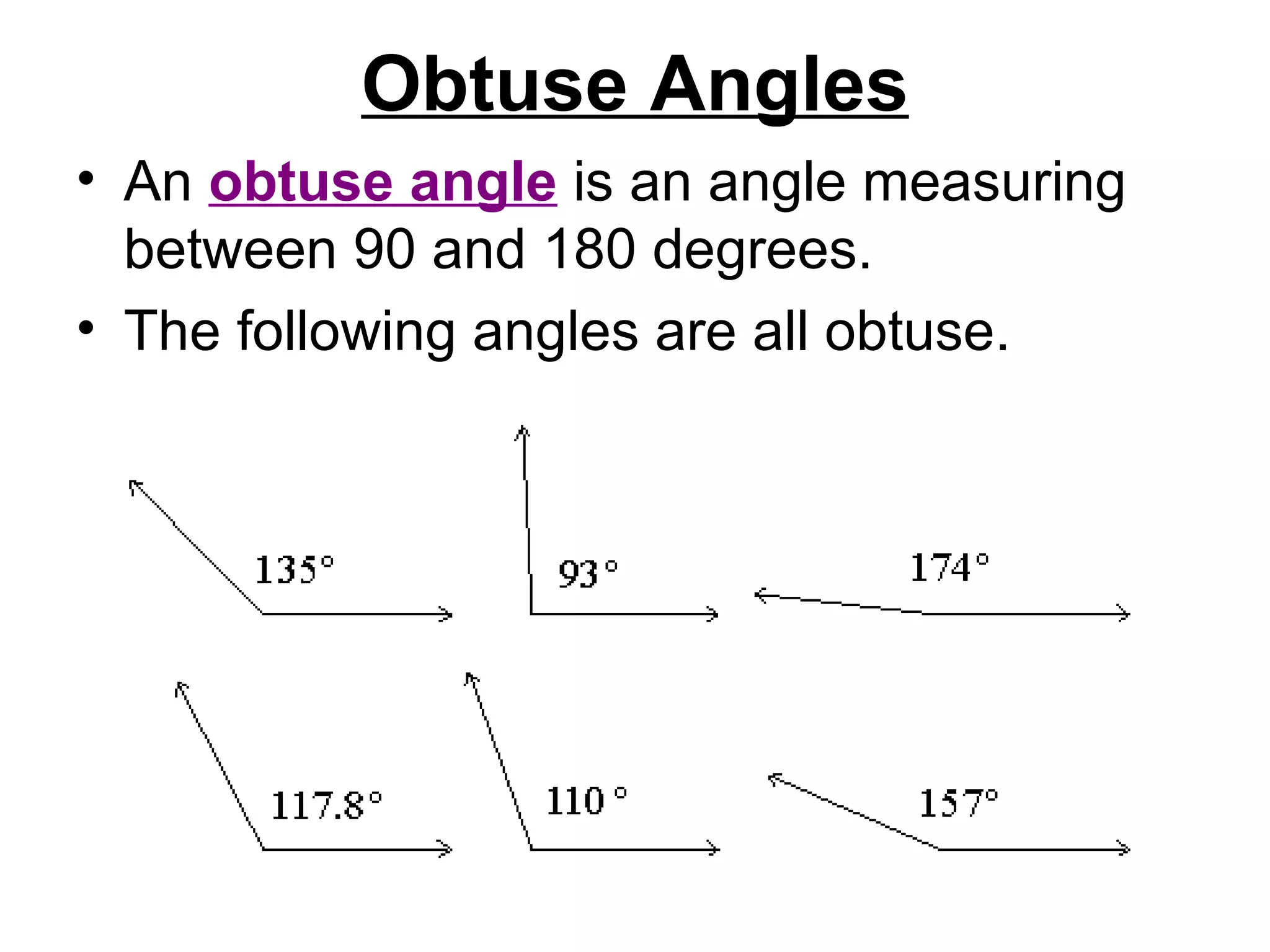 Obtuse Angles An  obtuse angle  is an angle measuring between 90 and 180 degrees.  The following angles are all obtuse.  