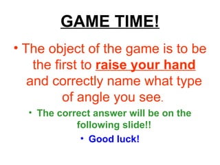 GAME TIME! The object of the game is to be the first to  raise your hand  and correctly name what type of angle you see .   The correct answer will be on the following slide!! Good luck! 