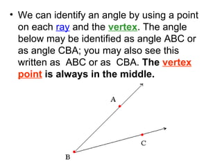 We can identify an angle by using a point on each  ray  and the  vertex . The angle below may be identified as angle ABC or as angle CBA; you may also see this written as  ABC or as  CBA.  The  vertex point  is always in the middle.  