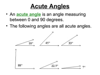 Acute Angles An  acute angle  is an angle measuring between 0 and 90 degrees.  The following angles are all acute angles.  