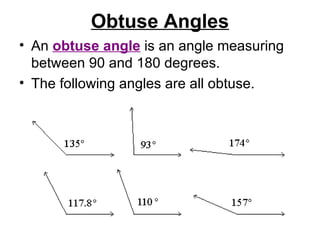 Obtuse Angles An  obtuse angle  is an angle measuring between 90 and 180 degrees.  The following angles are all obtuse.  