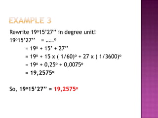 Rewrite 19o15’27’’ in degree unit!
19o15’27’’ = …..o
      = 19o + 15’ + 27’’
      = 19o + 15 x ( 1/60)o + 27 x ( 1/3600)o
      = 19o + 0,25o + 0,0075o
      = 19,2575o

So, 19o15’27’’ = 19,2575o
 