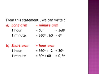 From this statement , we can write :
a) Long arm      = minute arm
   1 hour        = 60’       = 360o
   1 minute      = 360o : 60 = 6o

b) Short arm      = hour arm
   1 hour         = 360o : 12 = 30o
   1 minute       = 30o : 60 = 0,5o
 