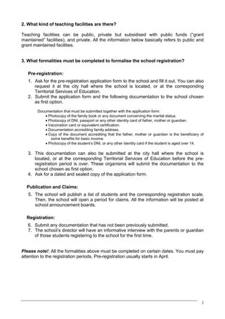 2. What kind of teaching facilities are there?

Teaching facilities can be public, private but subsidised with public funds (“grant
maintained” facilities), and private. All the information below basically refers to public and
grant maintained facilities.


3. What formalities must be completed to formalise the school registration?

   Pre-registration:
   1. Ask for the pre-registration application form to the school and fill it out. You can also
      request it at the city hall where the school is located, or at the corresponding
      Territorial Services of Education.
   2. Submit the application form and the following documentation to the school chosen
      as first option.
        Documentation that must be submitted together with the application form:
            · Photocopy of the family book or any document concerning the marital status.
            · Photocopy of DNI, passport or any other identity card of father, mother or guardian.
            · Vaccination card or equivalent certification.
            · Documentation accrediting family address.
            · Copy of the document accrediting that the father, mother or guardian is the beneficiary of
               some benefits for basic income.
            · Photocopy of the student’s DNI, or any other identity card if the student is aged over 14.

   3. This documentation can also be submitted at the city hall where the school is
      located, or at the corresponding Territorial Services of Education before the pre-
      registration period is over. These organisms will submit the documentation to the
      school chosen as first option.
   4. Ask for a dated and sealed copy of the application form.

  Publication and Claims:
   5. The school will publish a list of students and the corresponding registration scale.
      Then, the school will open a period for claims. All the information will be posted at
      school announcement boards.

  Registration:
   6. Submit any documentation that has not been previously submitted.
   7. The school’s director will have an informative interview with the parents or guardian
      of those students registering to the school for the first time.


Please note!: All the formalities above must be completed on certain dates. You must pay
attention to the registration periods. Pre-registration usually starts in April.




                                                                                                      2
 