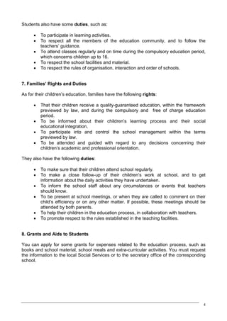 Students also have some duties, such as:

      ·   To participate in learning activities.
      ·   To respect all the members of the education community, and to follow the
          teachers’ guidance.
      ·   To attend classes regularly and on time during the compulsory education period,
          which concerns children up to 16.
      ·   To respect the school facilities and material.
      ·   To respect the rules of organisation, interaction and order of schools.


7. Families’ Rights and Duties

As for their children’s education, families have the following rights:

      ·   That their children receive a quality-guaranteed education, within the framework
          previewed by law, and during the compulsory and free of charge education
          period.
      ·   To be informed about their children’s learning process and their social
          educational integration.
      ·   To participate into and control the school management within the terms
          previewed by law.
      ·   To be attended and guided with regard to any decisions concerning their
          children’s academic and professional orientation.

They also have the following duties:

      ·   To make sure that their children attend school regularly.
      ·   To make a close follow-up of their children’s work at school, and to get
          information about the daily activities they have undertaken.
      ·   To inform the school staff about any circumstances or events that teachers
          should know.
      ·   To be present at school meetings, or when they are called to comment on their
          child’s efficiency or on any other matter. If possible, these meetings should be
          attended by both parents.
      ·   To help their children in the education process, in collaboration with teachers.
      ·   To promote respect to the rules established in the teaching facilities.


8. Grants and Aids to Students

You can apply for some grants for expenses related to the education process, such as
books and school material, school meals and extra-curricular activities. You must request
the information to the local Social Services or to the secretary office of the corresponding
school.




                                                                                           4
 