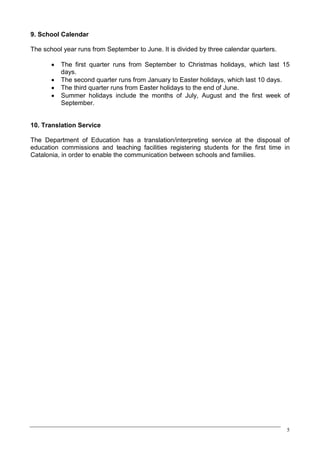 9. School Calendar

The school year runs from September to June. It is divided by three calendar quarters.

       ·   The first quarter runs from September to Christmas holidays, which last 15
           days.
       ·   The second quarter runs from January to Easter holidays, which last 10 days.
       ·   The third quarter runs from Easter holidays to the end of June.
       ·   Summer holidays include the months of July, August and the first week of
           September.


10. Translation Service

The Department of Education has a translation/interpreting service at the disposal of
education commissions and teaching facilities registering students for the first time in
Catalonia, in order to enable the communication between schools and families.




                                                                                         5
 