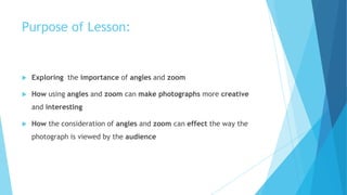 Purpose of Lesson:
 Exploring the importance of angles and zoom
 How using angles and zoom can make photographs more creative
and interesting
 How the consideration of angles and zoom can effect the way the
photograph is viewed by the audience
 
