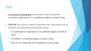 Task
 A minimum of 5 photographs must be taken to show that you have
attempted to experiment with using different angles and levels of zoom.
 EVERYONE will be given an object to experiment with. These photos must be
included in your sketchbooks and explained to show:
 You understand the importance of using different angles and levels of
zoom.
 The effects of using diverse angles and levels of zoom
 How you will incorporate these techniques into your project
 
