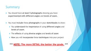 Summary
 You should have at least 5 photographs showing you have
experimented with different angles and levels of zoom.
 You must include these photographs in your sketchbooks to show:
 You understand the importance of using different angles and
levels of zoom.
 The effects of using diverse angles and levels of zoom
 How you will incorporate these techniques into your project
*** NOTE: The more DETAIL the better the grade. ***
 