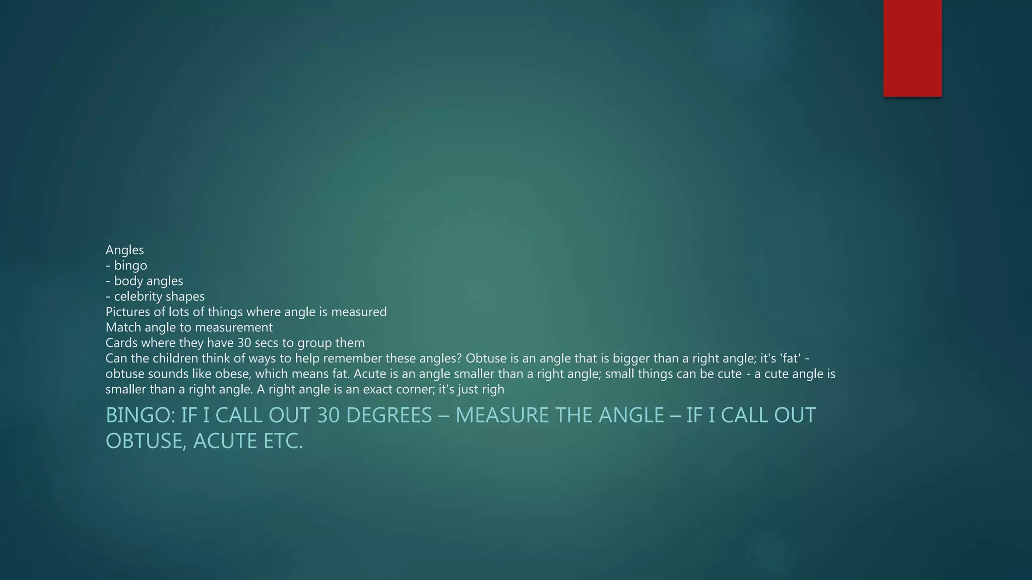 Angles 
- bingo 
- body angles 
- celebrity shapes 
Pictures of lots of things where angle is measured 
Match angle to measurement 
Cards where they have 30 secs to group them 
Can the children think of ways to help remember these angles? Obtuse is an angle that is bigger than a right angle; it's 'fat' - 
obtuse sounds like obese, which means fat. Acute is an angle smaller than a right angle; small things can be cute - a cute angle is 
smaller than a right angle. A right angle is an exact corner; it's just righ 
BINGO: IF I CALL OUT 30 DEGREES – MEASURE THE ANGLE – IF I CALL OUT 
OBTUSE, ACUTE ETC. 

