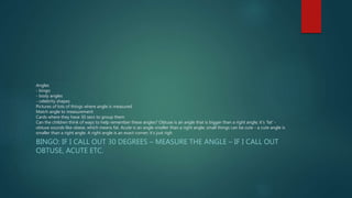 Angles 
- bingo 
- body angles 
- celebrity shapes 
Pictures of lots of things where angle is measured 
Match angle to measurement 
Cards where they have 30 secs to group them 
Can the children think of ways to help remember these angles? Obtuse is an angle that is bigger than a right angle; it's 'fat' - 
obtuse sounds like obese, which means fat. Acute is an angle smaller than a right angle; small things can be cute - a cute angle is 
smaller than a right angle. A right angle is an exact corner; it's just righ 
BINGO: IF I CALL OUT 30 DEGREES – MEASURE THE ANGLE – IF I CALL OUT 
OBTUSE, ACUTE ETC. 
