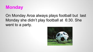 Monday
On Monday Aroa always plays football but last
Monday she didn’t play football at 6:30. She
went to a party.