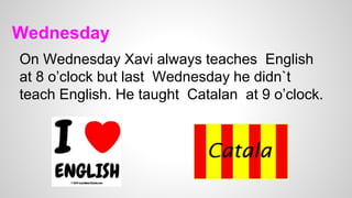 Wednesday
On Wednesday Xavi always teaches English
at 8 o’clock but last Wednesday he didn`t
teach English. He taught Catalan at 9 o’clock.